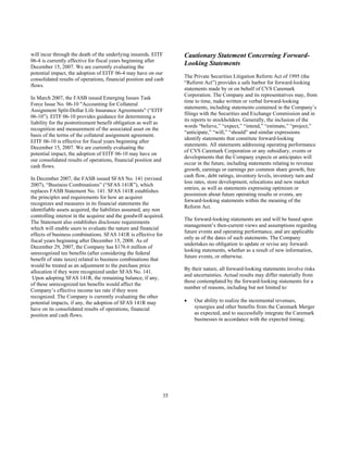 will incur through the death of the underlying insureds. EITF
06-4 is currently effective for fiscal years beginning after
December 15, 2007. We are currently evaluating the
potential impact, the adoption of EITF 06-4 may have on our
consolidated results of operations, financial position and cash
flows.
In March 2007, the FASB issued Emerging Issues Task
Force Issue No. 06-10 "Accounting for Collateral
Assignment Split-Dollar Life Insurance Agreements" (“EITF
06-10”). EITF 06-10 provides guidance for determining a
liability for the postretirement benefit obligation as well as
recognition and measurement of the associated asset on the
basis of the terms of the collateral assignment agreement.
EITF 06-10 is effective for fiscal years beginning after
December 15, 2007. We are currently evaluating the
potential impact, the adoption of EITF 06-10 may have on
our consolidated results of operations, financial position and
cash flows.
In December 2007, the FASB issued SFAS No. 141 (revised
2007), “Business Combinations” (“SFAS 141R”), which
replaces FASB Statement No. 141. SFAS 141R establishes
the principles and requirements for how an acquirer
recognizes and measures in its financial statements the
identifiable assets acquired, the liabilities assumed, any non
controlling interest in the acquiree and the goodwill acquired.
The Statement also establishes disclosure requirements
which will enable users to evaluate the nature and financial
effects of business combinations. SFAS 141R is effective for
fiscal years beginning after December 15, 2008. As of
December 29, 2007, the Company has $176.6 million of
unrecognized tax benefits (after considering the federal
benefit of state taxes) related to business combinations that
would be treated as an adjustment to the purchase price
allocation if they were recognized under SFAS No. 141.
Upon adopting SFAS 141R, the remaining balance, if any,
of these unrecognized tax benefits would affect the
Company’s effective income tax rate if they were
recognized. The Company is currently evaluating the other
potential impacts, if any, the adoption of SFAS 141R may
have on its consolidated results of operations, financial
position and cash flows.
Cautionary Statement Concerning Forward-
Looking Statements
The Private Securities Litigation Reform Act of 1995 (the
“Reform Act”) provides a safe harbor for forward-looking
statements made by or on behalf of CVS Caremark
Corporation. The Company and its representatives may, from
time to time, make written or verbal forward-looking
statements, including statements contained in the Company’s
filings with the Securities and Exchange Commission and in
its reports to stockholders. Generally, the inclusion of the
words “believe,” “expect,” “intend,” “estimate,” “project,”
“anticipate,” “will,” “should” and similar expressions
identify statements that constitute forward-looking
statements. All statements addressing operating performance
of CVS Caremark Corporation or any subsidiary, events or
developments that the Company expects or anticipates will
occur in the future, including statements relating to revenue
growth, earnings or earnings per common share growth, free
cash flow, debt ratings, inventory levels, inventory turn and
loss rates, store development, relocations and new market
entries, as well as statements expressing optimism or
pessimism about future operating results or events, are
forward-looking statements within the meaning of the
Reform Act.
The forward-looking statements are and will be based upon
management’s then-current views and assumptions regarding
future events and operating performance, and are applicable
only as of the dates of such statements. The Company
undertakes no obligation to update or revise any forward-
looking statements, whether as a result of new information,
future events, or otherwise.
By their nature, all forward-looking statements involve risks
and uncertainties. Actual results may differ materially from
those contemplated by the forward-looking statements for a
number of reasons, including but not limited to:
• Our ability to realize the incremental revenues,
synergies and other benefits from the Caremark Merger
as expected, and to successfully integrate the Caremark
businesses in accordance with the expected timing;
35
 