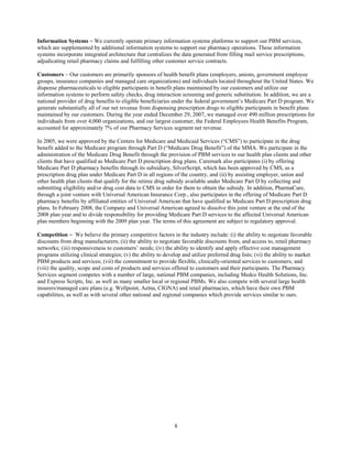 8
Information Systems ~ We currently operate primary information systems platforms to support our PBM services,
which are supplemented by additional information systems to support our pharmacy operations. These information
systems incorporate integrated architecture that centralizes the data generated from filling mail service prescriptions,
adjudicating retail pharmacy claims and fulfilling other customer service contracts.
Customers ~ Our customers are primarily sponsors of health benefit plans (employers, unions, government employee
groups, insurance companies and managed care organizations) and individuals located throughout the United States. We
dispense pharmaceuticals to eligible participants in benefit plans maintained by our customers and utilize our
information systems to perform safety checks, drug interaction screening and generic substitution. In addition, we are a
national provider of drug benefits to eligible beneficiaries under the federal government’s Medicare Part D program. We
generate substantially all of our net revenue from dispensing prescription drugs to eligible participants in benefit plans
maintained by our customers. During the year ended December 29, 2007, we managed over 490 million prescriptions for
individuals from over 4,000 organizations, and our largest customer, the Federal Employees Health Benefits Program,
accounted for approximately 7% of our Pharmacy Services segment net revenue.
In 2005, we were approved by the Centers for Medicare and Medicaid Services (“CMS”) to participate in the drug
benefit added to the Medicare program through Part D (“Medicare Drug Benefit”) of the MMA. We participate in the
administration of the Medicare Drug Benefit through the provision of PBM services to our health plan clients and other
clients that have qualified as Medicare Part D prescription drug plans. Caremark also participates (i) by offering
Medicare Part D pharmacy benefits through its subsidiary, SilverScript, which has been approved by CMS, as a
prescription drug plan under Medicare Part D in all regions of the country, and (ii) by assisting employer, union and
other health plan clients that qualify for the retiree drug subsidy available under Medicare Part D by collecting and
submitting eligibility and/or drug cost data to CMS in order for them to obtain the subsidy. In addition, PharmaCare,
through a joint venture with Universal American Insurance Corp., also participates in the offering of Medicare Part D
pharmacy benefits by affiliated entities of Universal American that have qualified as Medicare Part D prescription drug
plans. In February 2008, the Company and Universal American agreed to dissolve this joint venture at the end of the
2008 plan year and to divide responsibility for providing Medicare Part D services to the affected Universal American
plan members beginning with the 2009 plan year. The terms of this agreement are subject to regulatory approval.
Competition ~ We believe the primary competitive factors in the industry include: (i) the ability to negotiate favorable
discounts from drug manufacturers; (ii) the ability to negotiate favorable discounts from, and access to, retail pharmacy
networks; (iii) responsiveness to customers’ needs; (iv) the ability to identify and apply effective cost management
programs utilizing clinical strategies; (v) the ability to develop and utilize preferred drug lists; (vi) the ability to market
PBM products and services; (vii) the commitment to provide flexible, clinically-oriented services to customers; and
(viii) the quality, scope and costs of products and services offered to customers and their participants. The Pharmacy
Services segment competes with a number of large, national PBM companies, including Medco Health Solutions, Inc.
and Express Scripts, Inc. as well as many smaller local or regional PBMs. We also compete with several large health
insurers/managed care plans (e.g. Wellpoint, Aetna, CIGNA) and retail pharmacies, which have their own PBM
capabilities, as well as with several other national and regional companies which provide services similar to ours.
 