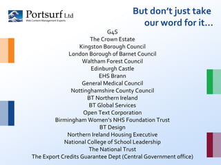 But don’t just take  our word for it… G4S The Crown Estate Kingston Borough Council London Borough of Barnet Council Waltham Forest Council Edinburgh Castle EHS Brann General Medical Council Nottinghamshire County Council BT Northern Ireland BT Global Services Open Text Corporation Birmingham Women’s NHS Foundation Trust BT Design Northern Ireland Housing Executive National College of School Leadership The National Trust The Export Credits Guarantee Dept (Central Government office) 