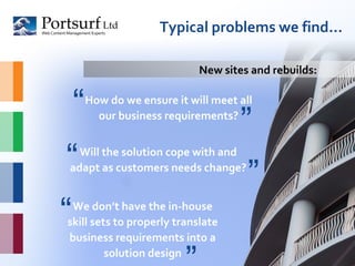 Typical problems we find… How do we ensure it will meet all our business requirements? Will the solution cope with and adapt as customers needs change? New sites and rebuilds: “ ” “ ” We don’t have the in-house skill sets to properly translate business requirements into a solution design “ ” 