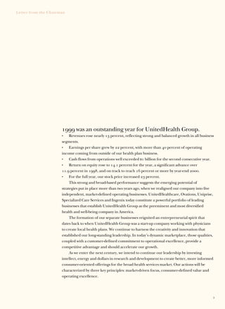 Letter from the Chairman




                      1999 was an outstanding year for UnitedHealth Group.
                           Revenues rose nearly 13 percent, reflecting strong and balanced growth in all business
                      •

                      segments.
                           Earnings per share grew by 22 percent, with more than 40 percent of operating
                      •

                      income coming from outside of our health plan business.
                           Cash flows from operations well exceeded $1 billion for the second consecutive year.
                      •

                           Return on equity rose to 14.1 percent for the year, a significant advance over
                      •

                      11.9 percent in 1998, and on track to reach 16 percent or more by year-end 2000.
                           For the full year, our stock price increased 23 percent.
                      •

                           This strong and broad-based performance suggests the emerging potential of
                      strategies put in place more than two years ago, when we realigned our company into five
                      independent, market-defined operating businesses. UnitedHealthcare, Ovations, Uniprise,
                      Specialized Care Services and Ingenix today constitute a powerful portfolio of leading
                      businesses that establish UnitedHealth Group as the preeminent and most diversified
                      health and well-being company in America.
                           The formation of our separate businesses reignited an entrepreneurial spirit that
                      dates back to when UnitedHealth Group was a start-up company working with physicians
                      to create local health plans. We continue to harness the creativity and innovation that
                      established our long-standing leadership. In today’s dynamic marketplace, those qualities,
                      coupled with a customer-defined commitment to operational excellence, provide a
                      competitive advantage and should accelerate our growth.
                           As we enter the next century, we intend to continue our leadership by investing
                      intellect, energy and dollars in research and development to create better, more informed
                      consumer-oriented offerings for the broad health services market. Our actions will be
                      characterized by three key principles: market-driven focus, consumer-defined value and
                      operating excellence.




                                                                                                                3
 