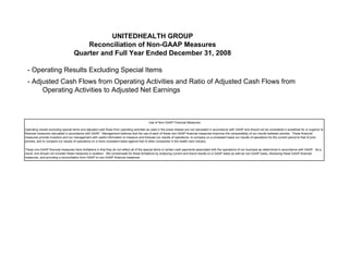 UNITEDHEALTH GROUP
                                        Reconciliation of Non-GAAP Measures
                                    Quarter and Full Year Ended December 31, 2008

 - Operating Results Excluding Special Items
 - Adjusted Cash Flows from Operating Activities and Ratio of Adjusted Cash Flows from
      Operating Activities to Adjusted Net Earnings



                                                                                            Use of Non-GAAP Financial Measures

Operating results excluding special items and adjusted cash flows from operating activities as used in the press release are not calculated in accordance with GAAP and should not be considered a substitute for or superior to
financial measures calculated in accordance with GAAP. Management believes that the use of each of these non-GAAP financial measures improves the comparability of our results between periods. These financial
measures provide investors and our management with useful information to measure and forecast our results of operations, to compare on a consistent basis our results of operations for the current period to that of prior
periods, and to compare our results of operations on a more consistent basis against that of other companies in the health care industry.

These non-GAAP financial measures have limitations in that they do not reflect all of the special items or certain cash payments associated with the operations of our business as determined in accordance with GAAP. As a
result, one should not consider these measures in isolation. We compensate for these limitations by analyzing current and future results on a GAAP basis as well as non-GAAP basis, disclosing these GAAP financial
measures, and providing a reconciliation from GAAP to non-GAAP financial measures.
 