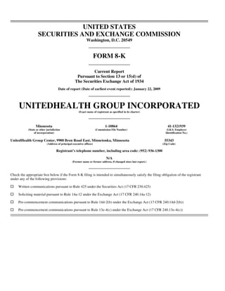 UNITED STATES
                    SECURITIES AND EXCHANGE COMMISSION
                                                              Washington, D.C. 20549


                                                                       FORM 8-K

                                                             Current Report
                                                     Pursuant to Section 13 or 15(d) of
                                                    The Securities Exchange Act of 1934
                                      Date of report (Date of earliest event reported): January 22, 2009




     UNITEDHEALTH GROUP INCORPORATED
                                                       (Exact name of registrant as specified in its charter)




                  Minnesota                                                   1-10864                                 41-1321939
            (State or other jurisdiction                               (Commission File Number)                       (I.R.S. Employer
                 of incorporation)                                                                                   Identification No.)

UnitedHealth Group Center, 9900 Bren Road East, Minnetonka, Minnesota                                               55343
                            (Address of principal executive offices)                                               (Zip Code)

                                    Registrant’s telephone number, including area code: (952) 936-1300

                                                                               N/A
                                                  (Former name or former address, if changed since last report.)



Check the appropriate box below if the Form 8-K filing is intended to simultaneously satisfy the filing obligation of the registrant
under any of the following provisions:

     Written communications pursuant to Rule 425 under the Securities Act (17 CFR 230.425)

     Soliciting material pursuant to Rule 14a-12 under the Exchange Act (17 CFR 240.14a-12)

     Pre-commencement communications pursuant to Rule 14d-2(b) under the Exchange Act (17 CFR 240.14d-2(b))

     Pre-commencement communications pursuant to Rule 13e-4(c) under the Exchange Act (17 CFR 240.13e-4(c))
 