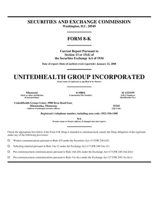 SECURITIES AND EXCHANGE COMMISSION
Washington, D.C. 20549
FORM 8-K
Current Report Pursuant to
Section 13 or 15(d) of
the Securities Exchange Act of 1934
Date of report (Date of earliest event reported): January 22, 2008
UNITEDHEALTH GROUP INCORPORATED
(Exact name of registrant as specified in its charter)
Registrant’s telephone number, including area code: (952) 936-1300
N/A
(Former name or former address, if changed since last report.)
Check the appropriate box below if the Form 8-K filing is intended to simultaneously satisfy the filing obligation of the registrant
under any of the following provisions:
Minnesota 0-10864 41-1321939
(State or other jurisdiction
of incorporation)
(Commission File Number) (I.R.S. Employer
Identification No.)
UnitedHealth Group Center, 9900 Bren Road East,
Minnetonka, Minnesota 55343
(Address of principal executive offices) (Zip Code)
Written communications pursuant to Rule 425 under the Securities Act (17 CFR 230.425)
Soliciting material pursuant to Rule 14a-12 under the Exchange Act (17 CFR 240.14a-12)
Pre-commencement communications pursuant to Rule 14d-2(b) under the Exchange Act (17 CFR 240.14d-2(b))
Pre-commencement communications pursuant to Rule 13e-4(c) under the Exchange Act (17 CFR 240.13e-4(c))
 