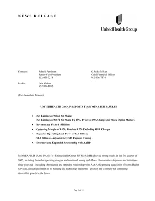 NEWS RELEASE




Contacts:           John S. Penshorn                                  G. Mike Mikan
                    Senior Vice President                             Chief Financial Officer
                    952-936-7214                                      952-936-7374

Media:              Don Nathan
                    952-936-1885


(For Immediate Release)



                      UNITEDHEALTH GROUP REPORTS FIRST QUARTER RESULTS


                  Net Earnings of $0.66 Per Share;
                  Net Earnings of $0.74 Per Share Up 17%, Prior to 409A Charges for Stock Option Matters
                  Revenues up 8% to $19 Billion
                  Operating Margin of 8.3%; Reached 9.2% Excluding 409A Charges
                  Reported Operating Cash Flows of $2.6 Billion;
                  $1.1 Billion as Adjusted for CMS Payment Timing
                  Extended and Expanded Relationship with AARP




MINNEAPOLIS (April 19, 2007) – UnitedHealth Group (NYSE: UNH) achieved strong results in the first quarter of
2007, including favorable operating margins and continued strong cash flows. Business developments and initiatives
since year-end – including a broadened and extended relationship with AARP, the pending acquisition of Sierra Health
Services, and advancements in its banking and technology platforms – position the Company for continuing
diversified growth in the future.




                                                     Page 1 of 11
 