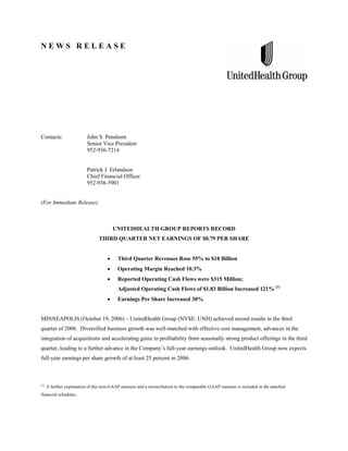 N E W S R E L E A S E
Contacts: John S. Penshorn
Senior Vice President
952-936-7214
Patrick J. Erlandson
Chief Financial Officer
952-936-5901
(For Immediate Release)
UNITEDHEALTH GROUP REPORTS RECORD
THIRD QUARTER NET EARNINGS OF $0.79 PER SHARE
• Third Quarter Revenues Rose 55% to $18 Billion
• Operating Margin Reached 10.3%
• Reported Operating Cash Flows were $315 Million;
Adjusted Operating Cash Flows of $1.83 Billion Increased 121% (1)
• Earnings Per Share Increased 30%
MINNEAPOLIS (October 19, 2006) – UnitedHealth Group (NYSE: UNH) achieved record results in the third
quarter of 2006. Diversified business growth was well-matched with effective cost management, advances in the
integration of acquisitions and accelerating gains in profitability from seasonally strong product offerings in the third
quarter, leading to a further advance in the Company’s full-year earnings outlook. UnitedHealth Group now expects
full-year earnings per share growth of at least 25 percent in 2006.
(1)
A further explanation of this non-GAAP measure and a reconciliation to the comparable GAAP measure is included in the attached
financial schedules.
 