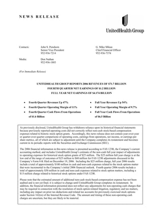 NEWS RELEASE




Contacts:           John S. Penshorn                                    G. Mike Mikan
                    Senior Vice President                               Chief Financial Officer
                    952-936-7214                                        952-936-7374

Media:              Don Nathan
                    952-936-1885


(For Immediate Release)



                UNITEDHEALTH GROUP REPORTS 2006 REVENUES OF $71.7 BILLION
                           FOURTH QUARTER NET EARNINGS OF $1.2 BILLION
                              FULL YEAR NET EARNINGS OF $4.174 BILLION


         Fourth Quarter Revenues Up 47%                                Full Year Revenues Up 54%
         Fourth Quarter Operating Margin of 11%                        Full Year Operating Margin of 9.7%
         Fourth Quarter Cash Flows From Operations                     Full Year Cash Flows From Operations
         of $1.6 Billion                                               of $6.5 Billion



As previously disclosed, UnitedHealth Group has withdrawn reliance upon its historical financial statements
because previously reported operating costs did not correctly reflect non-cash stock-based compensation
expenses related to historic stock option grants. Accordingly, this news release does not contain year-over-year
or quarter-over-quarter comparisons of operating costs, earnings from operations, net income, or earnings per
share metrics, all of which are subject to adjustment until the Company completes its restatement and becomes
current in its periodic reports with the Securities and Exchange Commission (SEC).

The 2006 financial information in this news release is presented according to FAS 123R, the Company’s current
accounting method, and includes UnitedHealth Group’s estimate of the non-cash full year impact of adjustments
to operating expenses for historical stock option grants of $25 million. The $25 million full year charge is at the
low end of the range of outcomes of $25 million to $60 million for FAS 123R adjustments discussed in the
Company’s Form 8-K filed on December 19, 2006. Including the $25 million charge, full year 2006 results
include a total of approximately $100 million in cash and non-cash expenses related to the stock options matter
that were incremental to the Company’s initial 2006 financial outlook. Fourth quarter 2006 results include a
total of approximately $50 million in cash and non-cash expenses related to stock option matters, including a
$13 million charge related to historical stock options under FAS 123R.

Please note that the estimated amount of additional non-cash stock-based compensation expense has not been
audited and is not yet final; it is subject to change until UnitedHealth Group completes its restatement. In
addition, the financial information presented does not reflect any adjustments for non-operating cash charges that
may be required in connection with the resolution of stock-option-related litigation, regulatory and tax matters,
including any impact on prior tax deductions and related tax accounts for previously exercised stock options
under Section 162(m) of the Internal Revenue Code. The amount and timing of these non-operating cash
charges are uncertain, but they are likely to be material.
                                                          1 of 12
 