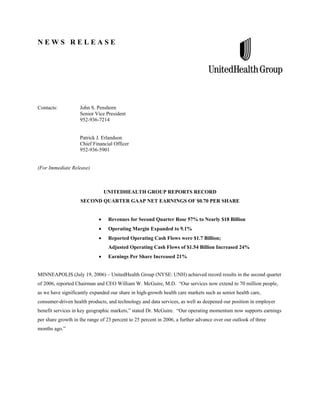 NEWS RELEASE




Contacts:           John S. Penshorn
                    Senior Vice President
                    952-936-7214


                    Patrick J. Erlandson
                    Chief Financial Officer
                    952-936-5901


(For Immediate Release)



                               UNITEDHEALTH GROUP REPORTS RECORD
                    SECOND QUARTER GAAP NET EARNINGS OF $0.70 PER SHARE


                                  Revenues for Second Quarter Rose 57% to Nearly $18 Billion
                                  Operating Margin Expanded to 9.1%
                                  Reported Operating Cash Flows were $1.7 Billion;
                                  Adjusted Operating Cash Flows of $1.54 Billion Increased 24%
                                  Earnings Per Share Increased 21%


MINNEAPOLIS (July 19, 2006) – UnitedHealth Group (NYSE: UNH) achieved record results in the second quarter
of 2006, reported Chairman and CEO William W. McGuire, M.D. “Our services now extend to 70 million people,
as we have significantly expanded our share in high-growth health care markets such as senior health care,
consumer-driven health products, and technology and data services, as well as deepened our position in employer
benefit services in key geographic markets,” stated Dr. McGuire. “Our operating momentum now supports earnings
per share growth in the range of 23 percent to 25 percent in 2006, a further advance over our outlook of three
months ago.”
 