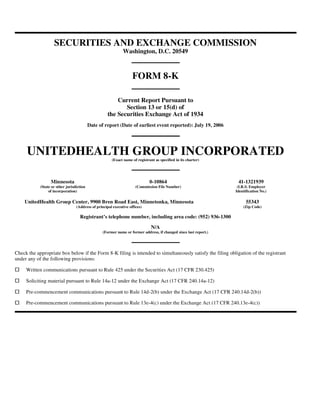 SECURITIES AND EXCHANGE COMMISSION
                                                              Washington, D.C. 20549



                                                                    FORM 8-K

                                                         Current Report Pursuant to
                                                            Section 13 or 15(d) of
                                                     the Securities Exchange Act of 1934
                                           Date of report (Date of earliest event reported): July 19, 2006




     UNITEDHEALTH GROUP INCORPORATED
                                                       (Exact name of registrant as specified in its charter)




                  Minnesota                                                   0-10864                               41-1321939
            (State or other jurisdiction                              (Commission File Number)                      (I.R.S. Employer
                 of incorporation)                                                                                 Identification No.)

    UnitedHealth Group Center, 9900 Bren Road East, Minnetonka, Minnesota                                                55343
                                  (Address of principal executive offices)                                             (Zip Code)

                                    Registrant’s telephone number, including area code: (952) 936-1300

                                                                               N/A
                                                  (Former name or former address, if changed since last report.)




Check the appropriate box below if the Form 8-K filing is intended to simultaneously satisfy the filing obligation of the registrant
under any of the following provisions:

     Written communications pursuant to Rule 425 under the Securities Act (17 CFR 230.425)

     Soliciting material pursuant to Rule 14a-12 under the Exchange Act (17 CFR 240.14a-12)

     Pre-commencement communications pursuant to Rule 14d-2(b) under the Exchange Act (17 CFR 240.14d-2(b))

     Pre-commencement communications pursuant to Rule 13e-4(c) under the Exchange Act (17 CFR 240.13e-4(c))
 