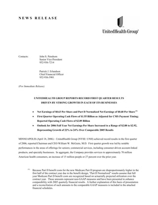 NEWS RELEASE




Contacts:           John S. Penshorn
                    Senior Vice President
                    952-936-7214


                    Patrick J. Erlandson
                    Chief Financial Officer
                    952-936-5901


(For Immediate Release)



               UNITEDHEALTH GROUP REPORTS RECORD FIRST QUARTER RESULTS
                      DRIVEN BY STRONG GROWTH IN EACH OF ITS BUSINESSES


                  Net Earnings of $0.63 Per Share and Part D Normalized Net Earnings of $0.68 Per Share (1)
                  First Quarter Operating Cash Flows of $1.55 Billion as Adjusted for CMS Payment Timing;
                  Reported Operating Cash Flows of $2.89 Billion
                  Outlook for 2006 Full Year Net Earnings Per Share Increased to a Range of $2.88 to $2.92,
                  Representing Growth of 22% to 24% Over Comparable 2005 Results


MINNEAPOLIS (April 18, 2006) – UnitedHealth Group (NYSE: UNH) achieved record results in the first quarter
of 2006, reported Chairman and CEO William W. McGuire, M.D. First quarter growth was led by notable
performances in the areas of offerings for seniors; commercial services, including consumer-driven account-linked
products; and specialty businesses. In aggregate, the Company provides services to approximately 70 million
American health consumers, an increase of 15 million people or 27 percent over the prior year.



        (1)
              Because Part D benefit costs for the new Medicare Part D program are disproportionately higher in the
              first half of the contract year due to the benefit design, “Part D Normalized” results assume that full
              year Medicare Part D benefit costs are recognized based on actuarially projected utilization over the
              contract year. These amounts represent non-GAAP measures and have been presented to enhance
              comparability with 2005 quarterly financial results. A further explanation of this basis of presentation
              and a reconciliation of such amounts to the comparable GAAP measures is included in the attached
              financial schedules.
 