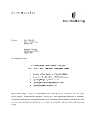 NEWS RELEASE




Contacts:          John S. Penshorn
                   Senior Vice President
                   952-936-7214


                   Patrick J. Erlandson
                   Chief Financial Officer
                   952-936-5901


(For Immediate Release)



                              UNITEDHEALTH GROUP REPORTS RECORD
                          FIRST QUARTER NET EARNINGS OF $1.16 PER SHARE


                                Revenues for First Quarter up 34% to $10.9 Billion
                                Strong Growth Achieved Across Multiple Businesses
                                Operating Margin Expanded to 11.5%
                                Operating Cash Flows of $1.2 Billion, Up 33%
                                Earnings Per Share Increased 32%




MINNEAPOLIS (April 14, 2005) – UnitedHealth Group (NYSE: UNH) achieved record results in the first quarter
of 2005, reported Chairman and CEO William W. McGuire, M.D. First quarter results were driven by strong and
diverse growth and consistent operating performance across the spectrum of UnitedHealth Group businesses, with
every reporting segment producing both year-over-year gains in earnings from operations and expanded operating
margins.
 