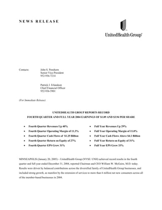 NEWS RELEASE




Contacts:           John S. Penshorn
                    Senior Vice President
                    952-936-7214


                    Patrick J. Erlandson
                    Chief Financial Officer
                    952-936-5901


(For Immediate Release)



                               UNITEDHEALTH GROUP REPORTS RECORD
       FOURTH QUARTER AND FULL YEAR 2004 EARNINGS OF $1.09 AND $3.94 PER SHARE


        Fourth Quarter Revenues Up 40%                                Full Year Revenues Up 29%
        Fourth Quarter Operating Margin of 11.3%                      Full Year Operating Margin of 11.0%
        Fourth Quarter Cash Flows of $1.25 Billion                    Full Year Cash Flows Above $4.1 Billion
        Fourth Quarter Return on Equity of 27%                        Full Year Return on Equity of 31%
        Fourth Quarter EPS Grew 31%                                   Full Year EPS Grew 33%




MINNEAPOLIS (January 20, 2005) – UnitedHealth Group (NYSE: UNH) achieved record results in the fourth
quarter and full year ended December 31, 2004, reported Chairman and CEO William W. McGuire, M.D. today.
Results were driven by balanced contributions across the diversified family of UnitedHealth Group businesses, and
included strong growth, as manifest by the extension of services to more than 6 million net new consumers across all
of the member-based businesses in 2004.
 
