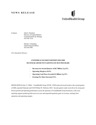 NEWS RELEASE




Contacts:          John S. Penshorn
                   Director of Capital Markets
                   Communications & Strategy
                   952-936-7214


                   Patrick J. Erlandson
                   Chief Financial Officer
                   952-936-5901


(For Immediate Release)



                              UNITEDHEALTH GROUP REPORTS RECORD
                       SECOND QUARTER NET EARNINGS OF $0.93 PER SHARE


                                 Revenues for Second Quarter of $8.7 Billion, Up 23%
                                 Operating Margin at 10.9%
                                 Operating Cash Flows Exceeded $1 Billion, Up 33%
                                 Earnings Per Share Increased 31%




MINNEAPOLIS (July 15, 2004) – UnitedHealth Group (NYSE: UNH) achieved record results in the second quarter
of 2004, reported Chairman and CEO William W. McGuire, M.D. Second quarter results were driven by strong and
diverse growth and operating performance across the spectrum of UnitedHealth Group businesses, with every
reporting segment producing both year-over-year and sequential quarterly gains in revenues, earnings from
operations and operating margins.
 