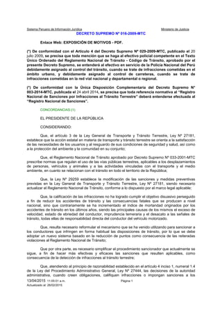 Sistema Peruano de Información Jurídica Ministerio de Justicia
13/04/2015 11:05:01 a.m. Página 1
Actualizado al: 26/02/2015
DECRETO SUPREMO Nº 016-2009-MTC
Enlace Web: EXPOSICIÓN DE MOTIVOS - PDF.
(*) De conformidad con el Artículo 4 del Decreto Supremo Nº 029-2009-MTC, publicado el 20
julio 2009, se precisa que toda mención que se haga al efectivo policial competente en el Texto
Único Ordenado del Reglamento Nacional de Tránsito - Código de Tránsito, aprobado por el
presente Decreto Supremo, se entenderá al efectivo en servicio de la Policía Nacional del Perú
debidamente asignado al control del tránsito, cuando se trate de infracciones cometidas en el
ámbito urbano, y debidamente asignado al control de carreteras, cuando se trate de
infracciones cometidas en la red vial nacional y departamental o regional.
(*) De conformidad con la Única Disposición Complementaria del Decreto Supremo N°
003-2014-MTC, publicada el 24 abril 2014, se precisa que toda referencia normativa al “Registro
Nacional de Sanciones por Infracciones al Tránsito Terrestre” deberá entenderse efectuada al
“Registro Nacional de Sanciones”.
CONCORDANCIAS:(1)
EL PRESIDENTE DE LA REPÚBLICA
CONSIDERANDO:
Que, el artículo 3 de la Ley General de Transporte y Tránsito Terrestre, Ley Nº 27181,
establece que la acción estatal en materia de transporte y tránsito terrestre se orienta a la satisfacción
de las necesidades de los usuarios y al resguardo de sus condiciones de seguridad y salud, así como
a la protección del ambiente y la comunidad en su conjunto;
Que, el Reglamento Nacional de Tránsito aprobado por Decreto Supremo Nº 033-2001-MTC
prescribe normas que regulan el uso de las vías públicas terrestres, aplicables a los desplazamientos
de personas, vehículos y animales y a las actividades vinculadas con el transporte y el medio
ambiente, en cuanto se relacionan con el tránsito en todo el territorio de la República;
Que, la Ley Nº 29259 establece la modificación de las sanciones y medidas preventivas
previstas en la Ley General de Transporte y Tránsito Terrestre, Ley Nº 27181, siendo necesario
actualizar el Reglamento Nacional de Tránsito, conforme a lo dispuesto por el marco legal aplicable;
Que, la calificación de las infracciones no ha logrado cumplir el objetivo disuasivo perseguido
a fin de reducir los accidentes de tránsito y las consecuencias fatales que se producen a nivel
nacional, sino que contrariamente se ha incrementado el índice de mortandad originados por los
accidentes de tránsito en los últimos años, siendo las principales causas de los mismos el exceso de
velocidad, estado de ebriedad del conductor, imprudencia temeraria y el desacato a las señales de
tránsito, todas ellas de responsabilidad directa del conductor del vehículo motorizado.
Que, resulta necesario reformular el mecanismo que se ha venido utilizando para sancionar a
los conductores que infringen en forma habitual las disposiciones de tránsito, por lo que se debe
adoptar un nuevo sistema basado en la reducción de puntos como consecuencia de las reiteradas
violaciones al Reglamento Nacional de Tránsito;
Que por otra parte, es necesario simplificar el procedimiento sancionador que actualmente se
sigue, a fin de hacer más efectivas y eficaces las sanciones que resulten aplicables, como
consecuencia de la detección de infracciones al tránsito terrestre;
Que, atendiendo al principio de razonabilidad establecido en el artículo 4 inciso 1, numeral 1.4
de la Ley del Procedimiento Administrativo General, Ley Nº 27444, las decisiones de la autoridad
administrativa, cuando creen obligaciones, califiquen infracciones o impongan sanciones a los
 