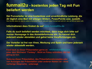 Feed back zu dieser Präsentation gerne an  [email_address]   unter dem Stichwort “Fantasy“. Nicht an Fossy schreiben, der hat genug zu tun. Nutzung dieser Präsentation, des Präsentationskonzeptes oder  von Auszügen der Präsentation unter anderen Namen ist - ohne  vorherige Absprache - untersagt.  funmail2u  - kostenlos jeden Tag mit Fun beliefert werden   Der Funverteiler ist eine kostenlose und unverbindliche Leistung, die dir täglich eine Mail mit witzigen Bildern, PowerPoints usw. zustellt. Das Geniale dabei ist, dass du selbst entscheiden kannst, wie groß diese Funmail sein soll (d.h. wie viel MB sie haben soll). Informationen dazu findest du auf  www.funmail2u.de Falls du auch beliefert werden möchtest, dann trage dich bitte auf meiner Homepage in das Anmeldeformular ein. Du kannst dich jederzeit wieder abmelden und gehst keine Verpflichtungen ein. Der Verteiler ist frei von Viren, Werbung und Spam und kann jederzeit wieder abbestellt werden. 