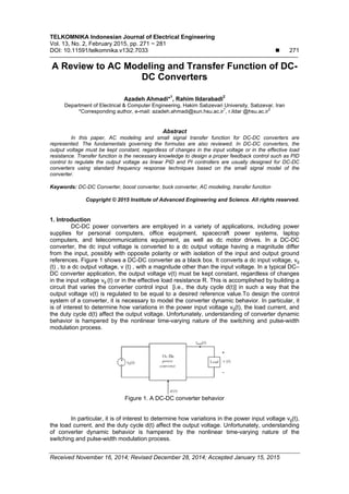 TELKOMNIKA Indonesian Journal of Electrical Engineering
Vol. 13, No. 2, February 2015, pp. 271 ~ 281
DOI: 10.11591/telkomnika.v13i2.7033  271
Received November 16, 2014; Revised December 28, 2014; Accepted January 15, 2015
A Review to AC Modeling and Transfer Function of DC-
DC Converters
Azadeh Ahmadi*1
, Rahim Ildarabadi2
Department of Electrical & Computer Engineering, Hakim Sabzevari University, Sabzevar, Iran
*Corresponding author, e-mail: azadeh.ahmadi@sun.hsu.ac.ir
1
, r.ildar @hsu.ac.ir
2
Abstract
In this paper, AC modeling and small signal transfer function for DC-DC converters are
represented. The fundamentals governing the formulas are also reviewed. In DC-DC converters, the
output voltage must be kept constant, regardless of changes in the input voltage or in the effective load
resistance. Transfer function is the necessary knowledge to design a proper feedback control such as PID
control to regulate the output voltage as linear PID and PI controllers are usually designed for DC-DC
converters using standard frequency response techniques based on the small signal model of the
converter.
Keywords: DC-DC Converter, boost converter, buck converter, AC modeling, transfer function
Copyright © 2015 Institute of Advanced Engineering and Science. All rights reserved.
1. Introduction
DC-DC power converters are employed in a variety of applications, including power
supplies for personal computers, office equipment, spacecraft power systems, laptop
computers, and telecommunications equipment, as well as dc motor drives. In a DC-DC
converter, the dc input voltage is converted to a dc output voltage having a magnitude differ
from the input, possibly with opposite polarity or with isolation of the input and output ground
references. Figure 1 shows a DC-DC converter as a black box. It converts a dc input voltage, vg
(t) , to a dc output voltage, v (t) , with a magnitude other than the input voltage. In a typical DC–
DC converter application, the output voltage v(t) must be kept constant, regardless of changes
in the input voltage vg (t) or in the effective load resistance R. This is accomplished by building a
circuit that varies the converter control input [i.e., the duty cycle d(t)] in such a way that the
output voltage v(t) is regulated to be equal to a desired reference value.To design the control
system of a converter, it is necessary to model the converter dynamic behavior. In particular, it
is of interest to determine how variations in the power input voltage vg(t), the load current, and
the duty cycle d(t) affect the output voltage. Unfortunately, understanding of converter dynamic
behavior is hampered by the nonlinear time-varying nature of the switching and pulse-width
modulation process.
Figure 1. A DC-DC converter behavior
In particular, it is of interest to determine how variations in the power input voltage vg(t),
the load current, and the duty cycle d(t) affect the output voltage. Unfortunately, understanding
of converter dynamic behavior is hampered by the nonlinear time-varying nature of the
switching and pulse-width modulation process.
 