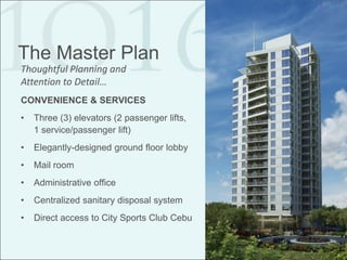 The Master Plan
Thoughtful Planning and
Attention to Detail…
CONVENIENCE & SERVICES
•   Three (3) elevators (2 passenger lifts,
    1 service/passenger lift)
•   Elegantly-designed ground floor lobby
•   Mail room
•   Administrative office
•   Centralized sanitary disposal system
•   Direct access to City Sports Club Cebu
 