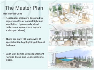 The Master Plan
Residential Units
• Residential Units are designed to
  enjoy benefits of natural light and
  ventilation, (generously sized
  bathrooms, open space layouts,
  wide open views)


• There are only 109 units with 11
  special units, highlighting different
  features.


• Each unit comes with appurtenant
  Parking Slot/s and usage rights to
  CSCC.
 