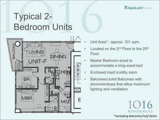 Typical 2-
Bedroom Units
                •   Unit Area*: approx. 101 sqm.
                •   Located on the 2nd Floor to the 20th
                    Floor
                •   Master Bedroom sized to
                    accommodate a king-sized bed
                •   Enclosed maid’s/utility room
                •   Balconies/Juliet Balconies with
                    doors/windows that allow maximum
                    lighting and ventilation.




                                  *excluding balconies/roof decks
 