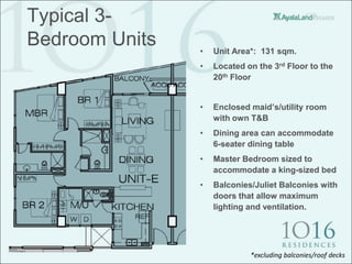 Typical 3-
Bedroom Units   •   Unit Area*: 131 sqm.
                •   Located on the 3rd Floor to the
                    20th Floor


                •   Enclosed maid’s/utility room
                    with own T&B
                •   Dining area can accommodate
                    6-seater dining table
                •   Master Bedroom sized to
                    accommodate a king-sized bed
                •   Balconies/Juliet Balconies with
                    doors that allow maximum
                    lighting and ventilation.




                             *excluding balconies/roof decks
 