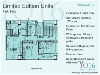 Limited Edition Units
Park Suite
                           • Limited to 2 units only
                           • Unit Area*: approx.
                             187 sqm.
                           • Located on the Ground
                             Floor
                           • With approx. 60 sqm.
                             of private garden and
                             patio
                           • Bi-level with generous
                             living spaces.
                           • Powder room
                           • Separate maid’s room
                             with own T&B

             Upper Level
                                *excluding balconies/roof decks
 