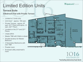 Limited Edition Units
Terrace Suite
3-Bedroom Flat with Private Terrace

• Limited to 2 Units only
• Unit Area*: approx. 184 sqm.
• Private Terrace: approx. 87
  sqm. (21st Floor) and aprox. 31
  sqm. (22nd Floor)
• Located on the 21st and 22nd
  Floors
• Large patios
• Master T&B with Walk-in-closet
• Double lavatory for Master
  Bedroom
• 2 Secondary Bedrooms with
  own T&B
• Powder room
• Enclosed utility area/maid’s
  room




                                      *excluding balconies/roof decks
 