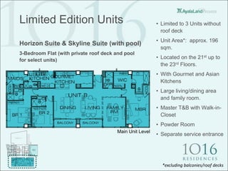 Limited Edition Units                                    • Limited to 3 Units without
                                                           roof deck
                                                         • Unit Area*: approx. 196
Horizon Suite & Skyline Suite (with pool)
                                                           sqm.
3-Bedroom Flat (with private roof deck and pool
for select units)
                                                         • Located on the 21st up to
                                                           the 23rd Floors.
                                                         • With Gourmet and Asian
                                                           Kitchens
                                                         • Large living/dining area
                                                           and family room.
                                                         • Master T&B with Walk-in-
                                                           Closet
                                                         • Powder Room
                                       Main Unit Level
                                                         • Separate service entrance




                                                           *excluding balconies/roof decks
 
