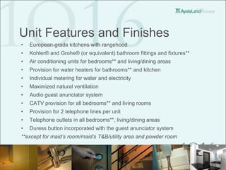 Unit Features and Finishes
•   European-grade kitchens with rangehood
•   Kohler® and Grohe® (or equivalent) bathroom fittings and fixtures**
•   Air conditioning units for bedrooms** and living/dining areas
•   Provision for water heaters for bathrooms** and kitchen
•   Individual metering for water and electricity
•   Maximized natural ventilation
•   Audio guest anunciator system
•   CATV provision for all bedrooms** and living rooms
•   Provision for 2 telephone lines per unit
•   Telephone outlets in all bedrooms**, living/dining areas
•   Duress button incorporated with the guest anunciator system
**except for maid’s room/maid’s T&B/utility area and powder room
 