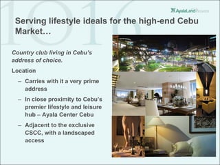 Serving lifestyle ideals for the high-end Cebu
 Market…

Country club living in Cebu’s
address of choice.
Location
  – Carries with it a very prime
    address
  – In close proximity to Cebu’s
    premier lifestyle and leisure
    hub – Ayala Center Cebu
  – Adjacent to the exclusive
    CSCC, with a landscaped
    access
 