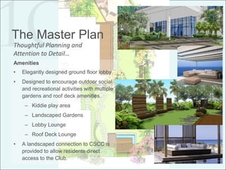 The Master Plan
Thoughtful Planning and
Attention to Detail…
Amenities
•   Elegantly designed ground floor lobby
•   Designed to encourage outdoor social
    and recreational activities with multiple
    gardens and roof deck amenities.
     – Kiddie play area
     – Landscaped Gardens
     – Lobby Lounge
     – Roof Deck Lounge
•   A landscaped connection to CSCC is
    provided to allow residents direct
    access to the Club.
 