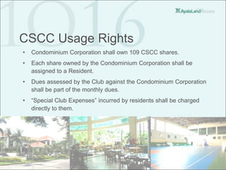 CSCC Usage Rights
•   Condominium Corporation shall own 109 CSCC shares.
•   Each share owned by the Condominium Corporation shall be
    assigned to a Resident.
•   Dues assessed by the Club against the Condominium Corporation
    shall be part of the monthly dues.
•   “Special Club Expenses” incurred by residents shall be charged
    directly to them.
 
