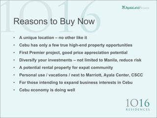 Reasons to Buy Now
•   A unique location – no other like it
•   Cebu has only a few true high-end property opportunities
•   First Premier project, good price appreciation potential
•   Diversify your investments – not limited to Manila, reduce risk
•   A potential rental property for expat community
•   Personal use / vacations / next to Marriott, Ayala Center, CSCC
•   For those intending to expand business interests in Cebu
•   Cebu economy is doing well
 
