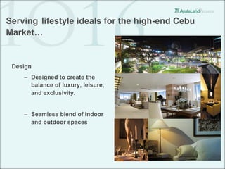 Serving lifestyle ideals for the high-end Cebu
Market…


 Design
    – Designed to create the
      balance of luxury, leisure,
      and exclusivity.


    – Seamless blend of indoor
      and outdoor spaces
 