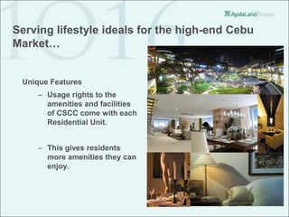 Serving lifestyle ideals for the high-end Cebu
Market…


 Unique Features
     – Usage rights to the
       amenities and facilities
       of CSCC come with each
       Residential Unit.


     – This gives residents
       more amenities they can
       enjoy.
 