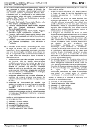 COMPANHIA DE GÁS DA BAHIA – BAHIAGAS - EDITAL 001/2015
1016 - APO - ADMINISTRAÇÃO
Planejamento e Execução IESES Página 10 de 12
1016 – TIPO 1
65.Os Princípios de Contabilidade representam a essência
das doutrinas e teorias relativas à Ciência da
Contabilidade, consoante o entendimento predominante
nos universos científico e profissional de nosso País.
Concernem, pois, à Contabilidade no seu sentido mais
amplo de ciência social, cujo objeto é o patrimônio das
entidades. São Princípios de Contabilidade de acordo
com as normas vigentes:
a) Entidade, Continuidade, Oportunidade, Registro pelo
Valor Original, Competência e Prudência.
b) Entidade, Tempestividade, Oportunidade, Registro
pelo Valor Original, Atualização Monetária,
Competência e Prudência.
c) Entidade, Tempestividade, Oportunidade, Registro
pelo Valor Original, Competência e Prudência.
d) Entidade, Continuidade, Oportunidade, Registro pelo
Valor Original, Atualização Monetária, Competência e
Prudência.
e) Entidade, Continuidade, Oportunidade, Registro pelo
Valor Original, Competência, Custo Benefício e
Prudência.
66.As entidades devem elaborar a demonstração dos fluxos
de caixa de acordo com os requisitos e normas
específicas e devem apresentá-la como parte integrante
das suas demonstrações contábeis apresentadas ao
final de cada período. Sobre a Demonstração dos Fluxos
de Caixa analise as sentenças a seguir e assinale a
alternativa correta.
I. A demonstração dos fluxos de caixa, quando usada
em conjunto com as demais demonstrações
contábeis, proporciona informações que permitem
que os usuários avaliem as mudanças nos ativos
líquidos da entidade, sua estrutura financeira
(inclusive sua liquidez e solvência) e sua capacidade
para mudar os montantes e a época de ocorrência
dos fluxos de caixa, a fim de adaptá-los às mudanças
nas circunstâncias e oportunidades.
II. Atividades operacionais são aquelas referentes à
aquisição e à venda de ativos de longo prazo e de
outros investimentos não incluídos nos equivalentes
de caixa.
III. Atividades de financiamento são aquelas que
resultam em mudanças no tamanho e na composição
do capital próprio e no capital de terceiros da
entidade.
IV. Atividades de investimento são as principais
atividades geradoras de receita da entidade e outras
atividades que não são de investimento e tampouco
de financiamento.
Analise as sentenças e assinale a alternativa que contém
as sentenças corretas.
a) Apenas II e III estão corretas.
b) Apenas II e IV estão corretas.
c) Apenas I e III estão corretas.
d) Apenas I, II e IV estão corretas.
e) Todas as alternativas estão corretas.
67.Sobre a apresentação da Demonstração dos Fluxos de
Caixa pode-se afirmar:
I. A demonstração dos fluxos de caixa deve apresentar
os fluxos de caixa do período classificados por
atividades operacionais, de investimento e de
financiamento.
II. O montante dos fluxos de caixa advindos das
atividades operacionais é um indicador chave da
extensão pela qual as operações da entidade têm
gerado suficientes fluxos de caixa para amortizar
empréstimos, manter a capacidade operacional da
entidade, pagar dividendos e juros sobre o capital
próprio e fazer novos investimentos sem recorrer a
fontes externas de financiamento.
III. A divulgação em separado dos fluxos de caixa
advindos das atividades de investimento é importante
em função de tais fluxos de caixa representarem a
extensão em que os dispêndios de recursos são
feitos pela entidade com a finalidade de gerar lucros
e fluxos de caixa no futuro. Somente desembolsos
que resultam em ativo reconhecido nas
demonstrações contábeis são passíveis de
classificação como atividades de investimento.
Exemplos de fluxos de caixa advindos das atividades
de investimento são: pagamentos em caixa para
aquisição de ativo imobilizado, intangíveis e outros
ativos de longo prazo e recebimentos de caixa
resultantes da venda de ativo imobilizado, intangíveis
e outros ativos de longo prazo.
IV. A divulgação separada dos fluxos de caixa advindos
das atividades de financiamento é importante por ser
útil na predição de exigências de fluxos futuros de
caixa por parte de fornecedores de capital à entidade.
Exemplos de fluxos de caixa advindos das atividades
de financiamento são: caixa recebido pela emissão
de ações ou outros instrumentos
patrimoniais, pagamentos em caixa a investidores
para adquirir ou resgatar ações da entidade
e amortização de empréstimos e financiamentos.
Analise as sentenças e assinale a alternativa que
apresenta as sentenças corretas:
a) Apenas II, III e IV estão corretas.
b) Todas as alternativas estão corretas.
c) Apenas II e IV estão corretas.
d) Apenas II e III estão corretas.
e) Apenas I, II e IV estão corretas.
 