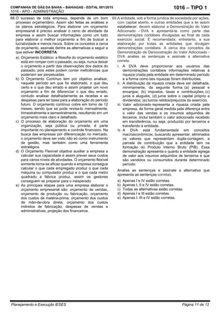 COMPANHIA DE GÁS DA BAHIA – BAHIAGAS - EDITAL 001/2015
1016 - APO - ADMINISTRAÇÃO
Planejamento e Execução IESES Página 11 de 12
1016 – TIPO 1
68.O sucesso de toda empresa, depende de um bom
processo orçamentário. Assim são feitas as análises e
os planos estratégicos. Para elaborar um orçamento
empresarial é preciso analisar o ramo de atividade da
empresa e assim buscar informações como um todo
para elaborar o melhor orçamento a fim de buscar a
lucratividade e menos riscos. Sobre os conceitos a cerca
de orçamento, assinale dentre as alternativas a seguir a
que estiver INCORRETA:
a) Orçamento Estático: a filosofia do orçamento estático
está em romper com o passado, ou seja, nunca deixar
o orçamento a partir das observações dos dados do
passado, pois estes podem conter ineficiências que
poderiam ser perpetuadas.
b) O Orçamento Contínuo tem por objetivo analisar,
naquele período em que foi elaborado, o que deu
certo e o que deu errado e assim projetar um novo
orçamento a fim de diferenciar o que deu errado,
contudo analisar detalhadamente as receitas e as
despesas para ter base para a elaboração do período
futuro. O orçamento contínuo cobre em torno de 12
meses, sendo que se pode revisa-lo mensalmente,
trimestralmente e semestralmente, resultando em um
orçamento mais claro e detalhado.
c) O processo de elaboração do orçamento em uma
organização, seja pública ou privada, é parte
importante no planejamento e controle financeiro. Na
busca das empresas por diferenciação no mercado,
o orçamento deve ser visto não só como instrumento
de gestão, mas também como uma ferramenta
estratégica.
d) O Orçamento Flexível objetiva auxiliar a empresa a
calcular sua capacidade e assim prever seus custos
para vários níveis de atividades. O orçamento flexível
somente torna-se eficaz quando a empresa consegue
calcular o que cada empregado produz o que cada
máquina ou computador produz e o que cada metro
quadrado a fábrica produz, assim os gestores
conseguem se preparar para o inesperado.
e) As principais etapas para uma empresa elaborar o
orçamento empresarial são: orçamento de vendas,
orçamento de produção ou fabricação, orçamento
dos custos de matéria-prima, orçamento dos custos
de mão-de-obra direta, orçamento dos custos
indiretos de fabricação, despesas de vendas e
administrativas, projeção dos financeiros.
69.A entidade, sob a forma jurídica de sociedade por ações,
com capital aberto, e outras entidades que a lei assim
estabelecer, devem elaborar a Demonstração do Valor
Adicionado - DVA e apresentá-la como parte das
demonstrações contábeis divulgadas ao final de cada
exercício social. É recomendada, entretanto, a sua
elaboração por todas as entidades que divulgam
demonstrações contábeis. A cerca dos conceitos da
Demonstração da Demonstração do Valor Adicionado -
DVA analise as sentenças e assinale a alternativa
correta.
I. A DVA deve proporcionar aos usuários das
demonstrações contábeis informações relativas à
riqueza criada pela entidade em determinado período
e a forma como tais riquezas foram distribuídas.
II. A distribuição da riqueza criada deve ser detalhada,
minimamente, da seguinte forma: (a) pessoal e
encargos; (b) impostos, taxas e contribuições; (c)
juros e aluguéis; (d) juros sobre o capital próprio e
dividendos; (e) lucros retidos/prejuízos do exercício.
III. Valor adicionado representa a riqueza criada pela
empresa, de forma geral medida pela diferença entre
o valor das vendas e os insumos adquiridos de
terceiros. Inclui também o valor adicionado recebido
em transferência, ou seja, produzido por terceiros e
transferido à entidade.
IV. A DVA está fundamentada em conceitos
macroeconômicos, buscando apresentar, eliminados
os valores que representam dupla-contagem, a
parcela de contribuição que a entidade tem na
formação do Produto Interno Bruto (PIB). Essa
demonstração apresenta o quanto a entidade agrega
de valor aos insumos adquiridos de terceiros e que
são vendidos ou consumidos durante determinado
período.
Analise as sentenças e assinale a alternativa que
apresenta as sentenças corretas.
a) Apenas I e IV estão corretas.
b) Apenas I, II e IV estão corretas.
c) Todas as alternativas estão corretas.
d) Apenas I e III estão corretas.
e) Apenas I, III e IV estão corretas.
 