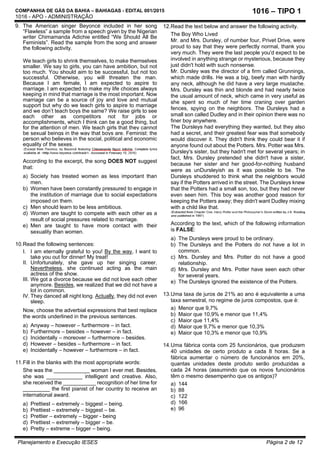 COMPANHIA DE GÁS DA BAHIA – BAHIAGAS - EDITAL 001/2015
1016 - APO - ADMINISTRAÇÃO
Planejamento e Execução IESES Página 2 de 12
1016 – TIPO 1
9. The American singer Beyoncé included in her song
“Flawless” a sample from a speech given by the Nigerian
writer Chimamanda Adichie entitled “We Should All Be
Feminists”. Read the sample from the song and answer
the following activity.
We teach girls to shrink themselves, to make themselves
smaller. We say to girls, you can have ambition, but not
too much. You should aim to be successful, but not too
successful. Otherwise, you will threaten the man.
Because I am female, I am expected to aspire to
marriage. I am expected to make my life choices always
keeping in mind that marriage is the most important. Now
marriage can be a source of joy and love and mutual
support but why do we teach girls to aspire to marriage
and we don’t teach boys the same? We raise girls to see
each other as competitors not for jobs or
accomplishments, which I think can be a good thing, but
for the attention of men. We teach girls that they cannot
be sexual beings in the way that boys are. Feminist: the
person who believes in the social, political and economic
equality of the sexes.
According to the excerpt, the song DOES NOT suggest
that:
a) Society has treated women as less important than
men.
b) Women have been constantly pressured to engage in
the institution of marriage due to social expectations
imposed on them.
c) Men should learn to be less ambitious.
d) Women are taught to compete with each other as a
result of social pressures related to marriage.
e) Men are taught to have more contact with their
sexuality than women.
10.Read the following sentences:
I. I am eternally grateful to you! By the way, I want to
take you out for dinner! My treat!
II. Unfortunately, she gave up her singing career.
Nevertheless, she continued acting as the main
actress of the show.
III. We got a divorce because we did not love each other
anymore. Besides, we realized that we did not have a
lot in common.
IV. They danced all night long. Actually, they did not even
sleep.
Now, choose the adverbial expressions that best replace
the words underlined in the previous sentences.
a) Anyway – however – furthermore – in fact.
b) Furthermore – besides – however – in fact.
c) Incidentally – moreover – furthermore – besides.
d) However – besides – furthermore – in fact.
e) Incidentally – however – furthermore – in fact.
11.Fill in the blanks with the most appropriate words:
She was the ____________ woman I ever met. Besides,
she was ____________ intelligent and creative. Also,
she received the ___________ recognition of her time for
_________ the first pianist of her country to receive an
international award.
a) Prettiest – extremely – biggest – being.
b) Prettiest – extremely – biggest – be.
c) Prettier – extremely – bigger - being
d) Prettiest – extremely – bigger – be.
e) Pretty – extreme – bigger – being.
12.Read the text below and answer the following activity.
The Boy Who Lived
Mr. and Mrs. Dursley, of number four, Privet Drive, were
proud to say that they were perfectly normal, thank you
very much. They were the last people you'd expect to be
involved in anything strange or mysterious, because they
just didn't hold with such nonsense.
Mr. Dursley was the director of a firm called Grunnings,
which made drills. He was a big, beefy man with hardly
any neck, although he did have a very large mustache.
Mrs. Dursley was thin and blonde and had nearly twice
the usual amount of neck, which came in very useful as
she spent so much of her time craning over garden
fences, spying on the neighbors. The Dursleys had a
small son called Dudley and in their opinion there was no
finer boy anywhere.
The Dursleys had everything they wanted, but they also
had a secret, and their greatest fear was that somebody
would discover it. They didn't think they could bear it if
anyone found out about the Potters. Mrs. Potter was Mrs.
Dursley's sister, but they hadn't met for several years; in
fact, Mrs. Dursley pretended she didn't have a sister,
because her sister and her good-for-nothing husband
were as unDursleyish as it was possible to be. The
Dursleys shuddered to think what the neighbors would
say if the Potters arrived in the street. The Dursleys knew
that the Potters had a small son, too, but they had never
even seen him. This boy was another good reason for
keeping the Potters away; they didn't want Dudley mixing
with a child like that.
According to the text, which of the following information
is FALSE:
a) The Dursleys were proud to be ordinary.
b) The Dursleys and the Potters do not have a lot in
common.
c) Mrs. Dursley and Mrs. Potter do not have a good
relationship.
d) Mrs. Dursley and Mrs. Potter have seen each other
for several years.
e) The Dursleys ignored the existence of the Potters.
13.Uma taxa de juros de 21% ao ano é equivalente a uma
taxa semestral, no regime de juros compostos, que é:
a) Menor que 9,7%
b) Maior que 10,9% e menor que 11,4%
c) Maior que 11,4%
d) Maior que 9,7% e menor que 10,3%
e) Maior que 10,3% e menor que 10,9%
14.Uma fábrica conta com 25 funcionários, que produzem
40 unidades de certo produto a cada 8 horas. Se a
fábrica aumentar o número de funcionários em 20%,
quantas unidades deste produto serão produzidas a
cada 24 horas (assumindo que os novos funcionários
têm o mesmo desempenho que os antigos)?
a) 144
b) 88
c) 122
d) 166
e) 96
 