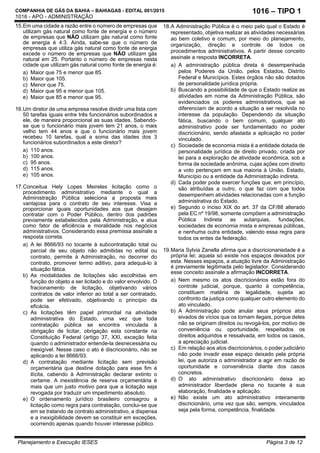 COMPANHIA DE GÁS DA BAHIA – BAHIAGAS - EDITAL 001/2015
1016 - APO - ADMINISTRAÇÃO
Planejamento e Execução IESES Página 3 de 12
1016 – TIPO 1
15.Em uma cidade a razão entre o número de empresas que
utilizam gás natural como fonte de energia e o número
de empresas que NÃO utilizam gás natural como fonte
de energia é 4:3. Ainda, sabe-se que o número de
empresas que utiliza gás natural como fonte de energia
excede o número de empresas que NÃO utilizam gás
natural em 25. Portanto o número de empresas nesta
cidade que utilizam gás natural como fonte de energia é:
a) Maior que 75 e menor que 85.
b) Maior que 105.
c) Menor que 75.
d) Maior que 95 e menor que 105.
e) Maior que 85 e menor que 95.
16.Um diretor de uma empresa resolve dividir uma lista com
50 tarefas iguais entre três funcionários subordinados a
ele, de maneira proporcional as suas idades. Sabendo-
se que o funcionário mais jovem tem 21 anos, o mais
velho tem 44 anos e que o funcionário mais jovem
recebeu 10 tarefas, qual a soma das idades dos 3
funcionários subordinados a este diretor?
a) 110 anos.
b) 100 anos.
c) 95 anos.
d) 115 anos.
e) 105 anos.
17.Conceitua Hely Lopes Meireles licitação como o
procedimento administrativo mediante o qual a
Administração Pública seleciona a proposta mais
vantajosa para o contrato de seu interesse. Visa a
proporcionar iguais oportunidades aos que desejam
contratar com o Poder Público, dentro dos padrões
previamente estabelecidos pela Administração, e atua
como fator de eficiência e moralidade nos negócios
administrativos. Considerando essa premissa assinale a
resposta correta.
a) A lei 8666/93 no tocante à subcontratação total ou
parcial de seu objeto não admitidas no edital ou
contrato, permite à Administração, no decorrer do
contrato, promover termo aditivo, para adequá-lo à
situação fática.
b) As modalidades de licitações são escolhidas em
função do objeto a ser licitado e do valor envolvido. O
fracionamento de licitação, objetivando vários
contratos de valor inferior ao total a ser contratado,
pode ser efetivado, objetivando o princípio da
eficácia.
c) As licitações têm papel primordial na atividade
administrativa do Estado, uma vez que toda
contratação pública se encontra vinculada à
obrigação de licitar, obrigação esta constante na
Constituição Federal (artigo 37, XXI, exceção feita
quando o administrador entende-la desnecessária ou
inexigível. Nesse caso o ato é discricionário, não se
aplicando a lei 8666/93.
d) A contratação mediante licitação sem previsão
orçamentária que destine dotação para esse fim é
ilícita, cabendo à Administração declarar extinto o
certame. A inexistência de reserva orçamentária é
mais que um justo motivo para que a licitação seja
revogada por traduzir um impedimento absoluto.
e) O ordenamento jurídico brasileiro consagrou a
licitação como regra para contratação, conclui-se que
em se tratando de contrato administrativo, a dispensa
e a inexigibilidade devem se constituir em exceções,
ocorrendo apenas quando houver interesse público.
18.A Administração Pública é o meio pelo qual o Estado é
representado, objetiva realizar as atividades necessárias
ao bem coletivo e comum, por meio do planejamento,
organização, direção e controle de todos os
procedimentos administrativos. A partir desse conceito
assinale a resposta INCORRETA.
a) A administração pública direta é desempenhada
pelos Poderes da União, pelos Estados, Distrito
Federal e Municípios. Estes órgãos não são dotados
de personalidade jurídica própria.
b) Buscando a possibilidade de que o Estado realize as
atividades em nome da Administração Pública, são
evidenciados os poderes administrativos, que se
diferenciam de acordo a situação a ser resolvida no
interesse da população. Dependendo da situação
fática, buscando o bem comum, qualquer ato
administrativo pode ser fundamentado no poder
discricionário, sendo afastada a aplicação no poder
vinculado.
c) Sociedade de economia mista é a entidade dotada de
personalidade jurídica de direito privado, criada por
lei para a exploração de atividade econômica, sob a
forma de sociedade anônima, cujas ações com direito
a voto pertençam em sua maioria à União, Estado,
Município ou a entidade da Administração indireta.
d) Cada poder pode exercer funções que, em princípio,
são atribuídas a outro, o que faz com que todos
desempenhem atividades relacionadas com a função
administrativa do Estado.
e) Segundo o inciso XIX do art. 37 da CF/88 alterado
pela EC nº 19/98, somente compõem a administração
Pública Indireta as autarquias, fundações,
sociedades de economia mista e empresas públicas,
e nenhuma outra entidade, valendo essa regra para
todos os entes da federação.
19.Maria Sylvia Zanella afirma que a discricionariedade é a
própria lei; aquela só existe nos espaços deixados por
esta. Nesses espaços, a atuação livre da Administração
é previamente legitimada pelo legislador. Considerando
esse conceito assinale a afirmação INCORRETA.
a) Nem mesmo os atos discricionários estão fora do
controle judicial, porque, quanto à competência,
constituem matéria de legalidade, sujeita ao
confronto da justiça como qualquer outro elemento do
ato vinculado.
b) A Administração pode anular seus próprios atos
eivados de vícios que os tornam ilegais, porque deles
não se originam direitos ou revogá-los, por motivo de
conveniência ou oportunidade, respeitados os
direitos adquiridos e ressalvada, em todos os casos,
a apreciação judicial.
c) Em relação aos atos discricionários, o poder judiciário
não pode invadir esse espaço deixado pela própria
lei, que autoriza o administrador a agir em razão de
oportunidade e conveniência diante dos casos
concretos.
d) O ato administrativo discricionário deixa ao
administrador liberdade plena no tocante à sua
elaboração, finalidade e aplicação.
e) Não existe um ato administrativo inteiramente
discricionário, uma vez que são, sempre, vinculados
seja pela forma, competência, finalidade.
 