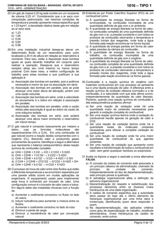 COMPANHIA DE GÁS DA BAHIA – BAHIAGAS - EDITAL 001/2015
1016 - APO - ADMINISTRAÇÃO
Planejamento e Execução IESES Página 5 de 12
1016 – TIPO 1
25.Um gás de massa 0,20 kg está contido em um recipiente
de volume 0,25 m³. Considerando que o ar seco com
composição padronizada, nas mesmas condições de
temperatura e pressão apresente massa específica igual
a 1,23 kg/m³, a densidade relativa deste gás em relação
ao ar seco será:
a) 1,23
b) 1,65
c) 0,04
d) 0,65
e) 0,98
26.Em uma instalação industrial deseja-se elevar um
determinado fluido de um reservatório para outro
localizado a 20 m de altura em relação ao reservatório à
montante. Para isso, estão à disposição duas bombas
iguais as quais deverão trabalhar em conjunto para
realizar a operação. Deseja-se que o reservatório
receptor atinja seu nível máximo no menor tempo
possível. Com base nisso, a melhor configuração de
trabalho para estas bombas e que justificam a sua
aplicação é:
a) Associação das bombas em paralelo, pois a potência
necessária é menor do que na associação em série.
b) Associação das bombas em paralelo, pois se pode
alcançar uma maior altura de elevação, porém com
uma vazão reduzida.
c) Associação das bombas em série, onde a velocidade
do escoamento é o dobro em relação à associação
em paralelo.
d) Associação das bombas em paralelo, onde a vazão
obtida pela associação é igual ao dobro da vazão de
uma máquina isolada.
e) Associação das bombas em série, pois poderá
alcançar uma altura maior enchendo o reservatório
em menor tempo.
27.O gás natural é composto basicamente por metano e
etano, cuja as formulas moleculares são
respectivamente CH4 e C2H6. Em uma combustão de
gás natural ocorre a reação destes componentes com o
oxigênio (O2), liberando calor e produzindo gases
provenientes da queima. Identifique a seguir a alternativa
que representa o balanço estequiométrico desta reação
química de combustão completa:
a) CH4 + C2H6 + 5 O2 → CO + 2 CO2 + 5 H2O
b) CH4 + C2H6 + 11/2 O2 → 3 CO2 + 5 H2O
c) CH4 + C2H6 + 4,5 O2 → 3 CO + 4 H2O + 2 OH
d) 2 CH4 + 3 C2H6 + 27/2 O2 → 8 CO2 + 9 H2O + OH
e) CH4 + C2H6 + 6,5 O2 → 4 CO2 + 5 H2O
28.O processo de troca de calor entre dois fluidos que estão
a diferentes temperaturas e se encontram separados por
uma parede sólida ocorre em muitas aplicações da
engenharia. O equipamento usado para implementar
essa troca é conhecido por trocador de calor. Uma
configuração comum é o trocador de calor casco e tubos.
Em alguns deles são instaladas chicanas com a função
de:
a) Aumentar o coeficiente convectivo no fluido no lado
do casco.
b) Induzir turbulência para aumentar a mistura entre os
fluidos.
c) Aumentar o coeficiente condutivo no lado do tubo.
d) Diminuir a perda de carga.
e) Diminuir a transferência de calor por convecção
natural.
29.Entende-se por Poder Calorífico Superior (PCI) de um
combustível como:
a) A quantidade de energia liberada na forma de
luminosidade, na combustão incompleta de uma
quantidade definida de gás com o ar ambiente.
b) A quantidade de energia liberada na forma de calor,
na combustão completa de uma quantidade definida
de gás com o ar, a pressão constante e com todos os
produtos de combustão retornando a temperatura e
pressão iniciais dos reagentes, onde toda a água
formada pela reação encontra-se na forma líquida.
c) A quantidade de energia perdida em forma de calor
pelas paredes da câmara de combustão.
d) A quantidade de energia liberada na forma de
trabalho, na combustão incompleta de uma
quantidade definida de gás com o oxigênio.
e) A quantidade de energia liberada na forma de calor,
na combustão completa de uma quantidade definida
de gás com o ar, a pressão constante e com todos os
produtos de combustão retornando a temperatura e
pressão iniciais dos reagentes, onde toda a água
formada pela reação encontra-se na forma gasosa.
30.Combustão é a reação química do oxigênio com
materiais combustíveis em cujo processo se apresenta
luz e uma rápida produção de calor. A diferença entre a
reação química de oxidação clássica (corrosão) e a de
combustão, é a velocidade com que esta última ocorre,
independentemente da quantidade de calor liberado.
Portanto, quando uma reação química de combustão é
dita estequiométrica podemos afirmar:
a) Ser uma reação de oxidação onde há uma
quantidade maior de oxidantes necessárias para
garantir a oxidação completa do combustível.
b) Ser uma reação química teórica onde a oxidação do
combustível resulte apenas na geração de calor e
CO2.
c) Ser uma reação de oxidação teórica onde há a
quantidade exata de moléculas oxidantes
necessárias para efetuar a completa oxidação do
combustível.
d) Ser uma reação de oxidação onde há uma maior
quantidade de combustível do que agentes
oxidantes.
e) Ser uma reação de oxidação que apresenta como
resultado a transformação de todos o combustível em
calor, sem gerar quaisquer resíduos ou subproduto.
31.Avalie os tópicos a seguir e assinale a única alternativa
FALSA:
a) O conceito da cadeia de comando está associado a
um princípio clássico de administração, chamado de
princípio da unidade de comando.
Independentemente do tipo de departamentalização,
este princípio jamais é quebrado.
b) A estratégia organizacional afeta a definição da
estrutura organizacional.
c) Descentralização diz respeito à redistribuição dos
processos decisórios entre os diversos níveis
hierárquicos de uma dada organização.
d) A cadeia de comando especifica que a autoridade
deve passar do topo até o último elemento da
hierarquia organizacional por uma linha clara e
ininterrupta, identificando quem deve responder a
quem.
e) Na departamentalização, são aplicados critérios
como grau de especialização do trabalho, amplitude
administrativa, níveis hierárquicos da cadeia de
comando, entre outros.
 