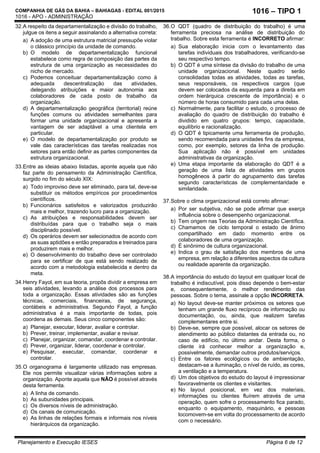 COMPANHIA DE GÁS DA BAHIA – BAHIAGAS - EDITAL 001/2015
1016 - APO - ADMINISTRAÇÃO
Planejamento e Execução IESES Página 6 de 12
1016 – TIPO 1
32.A respeito da departamentalização e divisão do trabalho,
julgue os itens a seguir assinalando a alternativa correta:
a) A adoção de uma estrutura matricial pressupõe violar
o clássico princípio da unidade de comando.
b) O modelo de departamentalização funcional
estabelece como regra de composição das partes da
estrutura de uma organização as necessidades do
nicho de mercado.
c) Podemos conceituar departamentalização como à
adequada descentralização das atividades,
delegando atribuições e maior autonomia aos
colaboradores de cada posto de trabalho da
organização.
d) A departamentalização geográfica (territorial) reúne
funções comuns ou atividades semelhantes para
formar uma unidade organizacional e apresenta a
vantagem de ser adaptável a uma clientela em
particular.
e) O modelo de departamentalização por produto se
vale das características das tarefas realizadas nos
setores para então definir as partes componentes da
estrutura organizacional.
33.Entre as ideias abaixo listadas, aponte aquela que não
faz parte do pensamento da Administração Científica,
surgido no fim do século XIX:
a) Todo improviso deve ser eliminado, para tal, deve-se
substituir os métodos empíricos por procedimentos
científicos.
b) Funcionários satisfeitos e valorizados produzirão
mais e melhor, trazendo lucro para a organização.
c) As atribuições e responsabilidades devem ser
distribuídas para que o trabalho seja o mais
disciplinado possível.
d) Os operários devem ser selecionados de acordo com
as suas aptidões e então preparados e treinados para
produzirem mais e melhor.
e) O desenvolvimento do trabalho deve ser controlado
para se certificar de que está sendo realizado de
acordo com a metodologia estabelecida e dentro da
meta.
34.Henry Fayol, em sua teoria, propôs dividir a empresa em
seis atividades, levando a análise dos processos para
toda a organização. Essas atividades são as funções
técnicas, comerciais, financeiras, de segurança,
contábeis e administrativa. Segundo Fayol, a função
administrativa é a mais importante de todas, pois
coordena as demais. Seus cinco componentes são:
a) Planejar, executar, liderar, avaliar e controlar.
b) Prever, treinar, implementar, avaliar e revisar.
c) Planejar, organizar, comandar, coordenar e controlar.
d) Prever, organizar, liderar, coordenar e controlar.
e) Pesquisar, executar, comandar, coordenar e
controlar.
35.O organograma é largamente utilizado nas empresas.
Ele nos permite visualizar várias informações sobre a
organização. Aponte aquela que NÃO é possível através
desta ferramenta.
a) A linha de comando.
b) As subunidades principais.
c) Os diversos níveis de administração.
d) Os canais de comunicação.
e) As linhas de relações formais e informais nos níveis
hierárquicos da organização.
36.O QDT (quadro de distribuição do trabalho) é uma
ferramenta preciosa na análise de distribuição do
trabalho. Sobre esta ferramenta é INCORRETO afirmar:
a) Sua elaboração inicia com o levantamento das
tarefas individuais dos trabalhadores, verificando-se
seu respectivo tempo.
b) O QDT é uma síntese da divisão do trabalho de uma
unidade organizacional. Neste quadro serão
consolidadas todas as atividades, todas as tarefas,
seus responsáveis, os respectivos cargos (que
devem ser colocados da esquerda para a direita em
ordem hierárquica crescente de importância) e o
número de horas consumido para cada uma delas.
c) Normalmente, para facilitar o estudo, o processo de
avaliação do quadro de distribuição do trabalho é
dividido em quatro grupos: tempo, capacidade,
equilíbrio e racionalização.
d) O QDT é tipicamente uma ferramenta de produção,
sendo recomendada para unidades fins da empresa,
como, por exemplo, setores da linha de produção.
Sua aplicação não é possível em unidades
administrativas da organização.
e) Uma etapa importante da elaboração do QDT é a
geração de uma lista de atividades em grupos
homogêneos à partir do agrupamento das tarefas
segundo características de complementaridade e
similaridade.
37.Sobre o clima organizacional está correto afirmar:
a) Por ser subjetiva, não se pode afirmar que exerça
influência sobre o desempenho organizacional.
b) Tem origem nas Teorias da Administração Científica.
c) Chamamos de ciclo temporal o estado de ânimo
compartilhado em dado momento entre os
colaboradores de uma organização.
d) É sinônimo de cultura organizacional.
e) Indica o grau de satisfação dos membros de uma
empresa, em relação a diferentes aspectos da cultura
ou realidade aparente da organização.
38.A importância do estudo do layout em qualquer local de
trabalho é indiscutível, pois disso depende o bem-estar
e, consequentemente, o melhor rendimento das
pessoas. Sobre o tema, assinale a opção INCORRETA.
a) No layout deve-se manter próximos os setores que
tenham um grande fluxo recíproco de informação ou
documentação, ou, ainda, que realizem tarefas
complementares entre si.
b) Deve-se, sempre que possível, alocar os setores de
atendimento ao público distantes da entrada ou, no
caso de edifício, no último andar. Desta forma, o
cliente irá conhecer melhor a organização e,
possivelmente, demandar outros produtos/serviços.
c) Entre os fatores ecológicos ou de ambientação,
destacam-se a iluminação, o nível de ruído, as cores,
a ventilação e a temperatura.
d) Um dos objetivos do estudo do layout é impressionar
favoravelmente os clientes e visitantes.
e) No layout posicional, em vez dos materiais,
informações ou clientes fluírem através de uma
operação, quem sofre o processamento fica parado,
enquanto o equipamento, maquinário, e pessoas
locomovem-se em volta do processamento de acordo
com o necessário.
 