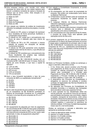 COMPANHIA DE GÁS DA BAHIA – BAHIAGAS - EDITAL 001/2015
1016 - APO - ADMINISTRAÇÃO
Planejamento e Execução IESES Página 9 de 12
1016 – TIPO 1
56.Uma empresa marcou uma reunião com várias
empresas de vários elos de sua cadeia logística para
discutir o problema constante de ruptura e excesso de
estoque que se tornou cíclico. Esta situação é um
exemplo clássico do:
a) Efeito do CEP.
b) QFD.
c) Efeito Chicote.
d) Efeito de Postergação.
e) Efeito do VMI.
57.Com relação aos métodos de análise de investimento
utilizados na avaliação econômica de projetos, é correto
afirmar:
a) O método do VPL possui a vantagem de expressar
seus resultados de forma percentual, facilitando a
comparação entre projetos.
b) O método do VPL supõe que o reinvestimento dos
fluxos de caixa é realizado pela taxa interna de
retorno.
c) O método da TIR e do VPL conduzem a mesma
seleção de projetos em situações de decisão
mutuamente exclusiva.
d) O método da TIR pode apresentar como resultado
múltiplas taxas internas de retorno, o que dificulta sua
interpretação.
e) O método da TIR considera que o reinvestimento dos
fluxos resultantes dos projetos seja realizado
considerando o custo do capital.
58.Uma aplicação de R$ 1.000.000,00 resultou em um
montante de R$ 1.240.000,00 após 12 meses. Dentro do
regime de Juros Simples, a que taxa o capital foi
aplicado?
a) 1,5% ao mês.
b) 4% ao trimestre.
c) 20% ao ano.
d) 2,5% ao bimestre.
e) 12% ao semestre.
59.Qual a taxa trimestral equivalente a taxa de juros
composta de 480% a.a capitalizada mensalmente?
a) 55,20%
b) 60,00%
c) 120,00%
d) 230,80%
e) 174,40%
60.Qual o valor da parcela de juros contida na 10a
prestação
de um empréstimo de R$ 90.000,00 contratado no
Sistema de Amortização Constante em 15 prestações
mensais e uma taxa de juros composta de 2% a.m.?
a) R$ 720,00
b) R$ 120,00
c) R$ 1.800,00
d) R$ 1.080,00
e) R$ 360,00
61.Um equipamento foi adquirido por meio do pagamento
de uma entrada de R$ 15.000,00 mais quatro prestações
anuais e seguidas do mesmo valor (1+4). Considerando
uma taxa de juros composta de 20% ao ano, qual o valor
aproximado, à vista, do equipamento adquirido?
a) R$ 65.890,10
b) R$ 44.859,18
c) R$ 74.815,35
d) R$ 38.840,50
e) R$ 53.831,02
62.Com relação a Contabilidade Empresarial, é correto
afirmar EXCETO:
a) Os empregados, por não serem de propriedade da
empresa, não podem ser evidenciados como ativos
no Balanço Patrimonial.
b) O Patrimônio Líquido também pode ser acrescido de
rendimentos resultantes do capital aplicado na
empresa.
c) O subgrupo Diferido do Balanço Patrimonial,
referente a aplicações ou gastos pré-operacionais, foi
extinto pela Lei 11.941/09.
d) Prédios não utilizados pela empresa e alugados para
terceiros para a obtenção de rendimento são
classificados como ativos imobilizados.
e) Em uma empresa com ciclo operacional de 24 meses,
o conceito de Longo Prazo será aplicado para
operações acima de dois anos.
63.O primeiro pagamento de um financiamento bancário
contratado em um Banco de Desenvolvimento irá ocorrer
6 meses após o recebimento do principal, este no valor
de R$ 10.000.000,00. Considerando uma taxa de juros
compostos de 16% a.a., capitalizados semestralmente,
qual o valor dos juros incorporados a dívida ao longo do
período de carência?
a) R$ 770.329,61
b) R$ 1.600.000,00
c) R$ 248.085,50
d) R$ 800.000,00
e) R$ 950.000,00
64.Sobre os Princípios Contábeis, analise as sentenças a
seguir e assinale a alternativa correta.
I. A Cia. Direta Ltda. deverá constituir uma Provisão
para pagamento de férias de seus funcionários. Ao
contador da referida companhia foi passado dois
valores para constituição d a Provisão para
Pagamento de Férias; R$ 10.000,00 e R$ 12.000,00,
respeitando o Princípio Contábil da Prudência, o
contador registrou o maior valor, R$ 12.000,00.
II. A observância dos Princípios de Contabilidade é
obrigatória no exercício da profissão e constitui
condição de legitimidade das Normas Brasileiras de
Contabilidade (NBC).
III. Na aplicação dos Princípios de Contabilidade há
situações concretas e a essência das transações
deve prevalecer sobre seus aspectos formais.
IV. O sócio operador da Cia. Desalinhada utiliza seu
veículo particular, que está em nome de sua esposa,
para atividades da empresa, tais como fretes, viagens
a trabalho, transporte de funcionários, entre outras
atividades. Dessa forma solicitou ao seu contador que
registrasse o automóvel em nome da Companhia. O
contador registrou o automóvel no patrimônio da
referida entidade. O Princípio Contábil desrespeitado
nesse caso foi o da Continuidade.
Analise as sentenças e assinale a alternativa que
apresenta as sentenças corretas.
a) Todas as alternativas estão corretas.
b) Apenas I e II estão corretas.
c) Apenas I, II e III estão corretas.
d) Apenas I e III estão corretas.
e) Apenas I, II e IV estão corretas.
 