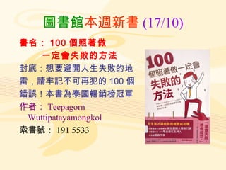 圖書館本週新書 (17/10)
書名： 100 個照著做
    一定會失敗的方法
封底：想要避開人生失敗的地
雷，請牢記不可再犯的 100 個
錯誤！本書為泰國暢銷榜冠軍
作者： Teepagorn
 Wuttipatayamongkol
索書號： 191 5533
 