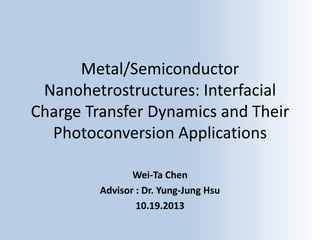 Metal/Semiconductor
Nanohetrostructures: Interfacial
Charge Transfer Dynamics and Their
Photoconversion Applications
Wei-Ta Chen
Advisor : Dr. Yung-Jung Hsu
10.19.2013

 