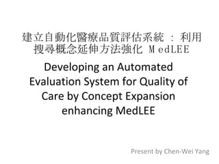 Developing an Automated Evaluation System for Quality of Care by Concept Expansion enhancing MedLEE Present by Chen-Wei Yang 建立自動化醫療品質評估系統  :  利用搜尋概念延伸方法強化  MedLEE 