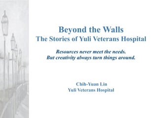 Beyond the Walls
The Stories of Yuli Veterans Hospital
       Resources never meet the needs.
   But creativity always turn things around.




                Chih-Yuan Lin
            Yuli Veterans Hospital
 