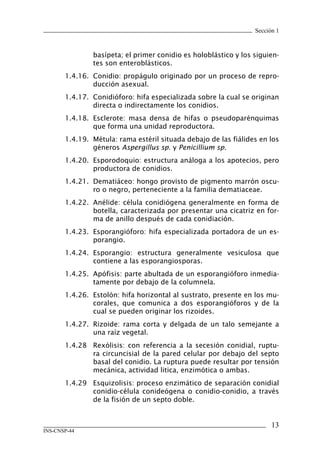Sección 1



               basípeta; el primer conidio es holoblástico y los siguien-
               tes son enteroblásticos.
       1.4.16. Conidio: propágulo originado por un proceso de repro-
               ducción asexual.
       1.4.17. Conidióforo: hifa especializada sobre la cual se originan
               directa o indirectamente los conidios.
       1.4.18. Esclerote: masa densa de hifas o pseudoparénquimas
               que forma una unidad reproductora.
       1.4.19. Métula: rama estéril situada debajo de las fiálides en los
               géneros Aspergillus sp. y Penicillium sp.
       1.4.20. Esporodoquio: estructura análoga a los apotecios, pero
               productora de conidios.
       1.4.21. Dematiáceo: hongo provisto de pigmento marrón oscu-
               ro o negro, perteneciente a la familia dematiaceae.
       1.4.22. Anélide: célula conidiógena generalmente en forma de
               botella, caracterizada por presentar una cicatriz en for-
               ma de anillo después de cada conidiación.
       1.4.23. Esporangióforo: hifa especializada portadora de un es-
               porangio.
       1.4.24. Esporangio: estructura generalmente vesiculosa que
               contiene a las esporangiosporas.
       1.4.25. Apófisis: parte abultada de un esporangióforo inmedia-
               tamente por debajo de la columnela.
       1.4.26. Estolón: hifa horizontal al sustrato, presente en los mu-
               corales, que comunica a dos esporangióforos y de la
               cual se pueden originar los rizoides.
       1.4.27. Rizoide: rama corta y delgada de un talo semejante a
               una raíz vegetal.
       1.4.28 Rexólisis: con referencia a la secesión conidial, ruptu-
              ra circuncisial de la pared celular por debajo del septo
              basal del conidio. La ruptura puede resultar por tensión
              mecánica, actividad litica, enzimótica o ambas.
       1.4.29 Esquizolisis: proceso enzimático de separación conidial
              conidio-célula conideógena o conidio-conidio, a través
              de la fisión de un septo doble.


                                                                       13
INS-CNSP-44
 