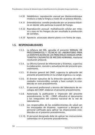 Procedimientos y técnicas de laboratorio para la identificación de los principales hongos oportunistas



         1.4.30       Holoblástico: reproducción asexual por blastoconidiosque
                      involucra a toda la fúngica a través de un proceso blástico.
         1.4.31 Enteroblástico: conidio producido por un proceso blásti-
                co en donde sólo participa la pared del hongo.
         1.4.32 Reproducción asexual: multiplicación celular por mito-
                sis y que en los hongos da por resultado la producción
                de conidios.
         1.4.33 Apotecio: ascocarpo abierto plano o en forma de copa.


1.5.	 RESPONSABILIDADES
         1.5.3.       La Jefatura del INS, aprueba el presente MANUAL DE
                      PROCEDIMIENTOS Y TÉCNICAS DE LABORATORIO PARA
                      LA IDENTIFICACIÓN DE LOS PRINCIPALES HONGOS OPOR-
                      TUNISTAS CAUSANTES DE MICOSIS HUMANAS, mediante
                      resolución jefatural.
         1.5.4.       La Oficina General de Información y Sistemas, supervisa
                      la elaboración, revisión y actualización del presente pro-
                      cedimiento.
         1.5.5.       El director general del CNSP, supervisa la aplicación del
                      presente procedimiento en la unidad orgánica a su cargo.
         1.5.6.       El director ejecutivo de la dirección ejecutiva de enfer-
                      medades transmisibles cumple y hace cumplir lo esta-
                      blecido en este procedimiento.
         1.5.7.       El personal profesional y técnico del laboratorio de mi-
                      cología del CNSP, elaboran el presente procedimiento.
         1.5.8.       Autorizada la publicación e impresión del presente
                      procedimiento, la DG – CNSP, difundirá el documento
                      a los integrantes del sistema nacional de la red de
                      laboratorios.
         1.5.9.       Los responsables de los establecimientos de salud son
                      los encargados de disponer, supervisar y designar al
                      personal calificado para aplicar las disposiciones esta-
                      blecidas en el presente procedimiento.
         1.5.10. El personal designado debe de aplicar las instrucciones
                 contenidas en el presente procedimiento.


14
                                                                                 Instituto Nacional de Salud
 