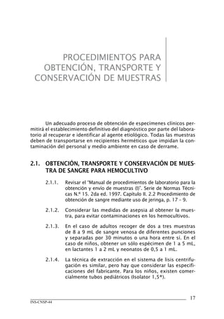 PROCEDIMIENTOS PARA
    OBTENCIÓN, TRANSPORTE Y
  CONSERVACIÓN DE MUESTRAS




       Un adecuado proceso de obtención de especímenes clínicos per-
mitirá el establecimiento definitivo del diagnóstico por parte del labora-
torio al recuperar e identificar al agente etiológico. Todas las muestras
deben de transportarse en recipientes herméticos que impidan la con-
taminación del personal y medio ambiente en caso de derrame.


2.1.	 OBTENCIÓN,	TRANSPORTE	Y	CONSERVACIÓN	DE	MUES-
      TRA	DE	SANGRE	PARA	HEMOCULTIVO
       2.1.1.   Revisar el “Manual de procedimientos de laboratorio para la
                obtención y envío de muestras (I)”. Serie de Normas Técni-
                cas N.º 15. 2da ed. 1997. Capítulo II. 2.2 Procedimiento de
                obtención de sangre mediante uso de jeringa, p. 17 – 9.

       2.1.2.   Considerar las medidas de asepsia al obtener la mues-
                tra, para evitar contaminaciones en los hemocultivos.

       2.1.3.   En el caso de adultos recoger de dos a tres muestras
                de 8 a 9 mL de sangre venosa de diferentes punciones
                y separadas por 30 minutos o una hora entre sí. En el
                caso de niños, obtener un sólo espécimen de 1 a 5 mL,
                en lactantes 1 a 2 mL y neonatos de 0,5 a 1 mL.

       2.1.4.   La técnica de extracción en el sistema de lisis centrifu-
                gación es similar, pero hay que considerar las especifi-
                caciones del fabricante. Para los niños, existen comer-
                cialmente tubos pediátricos (Isolator 1,5®).



                                                                        17
INS-CNSP-44
 