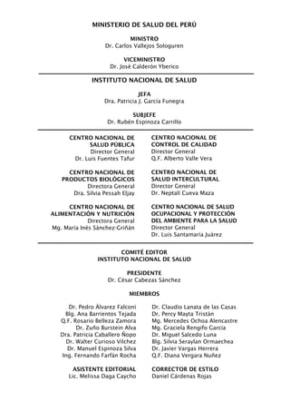 MINISTERIO DE SALUD DEL PERÚ

                             MINISTRO
                    Dr. Carlos Vallejos Sologuren

                            VICEMINISTRO
                      Dr. José Calderón Yberico

               INSTITUTO NACIONAL DE SALUD

                                 JEFA
                   Dra. Patricia J. García Funegra

                              SUBJEFE
                     Dr. Rubén Espinoza Carrillo

      CENTRO NACIONAL DE             CENTRO NACIONAL DE
              SALUD PÚBLICA          CONTROL DE CALIDAD
              Director General       Director General
        Dr. Luis Fuentes Tafur       Q.F. Alberto Valle Vera

     CENTRO NACIONAL DE              CENTRO NACIONAL DE
   PRODUCTOS BIOLÓGICOS              SALUD INTERCULTURAL
           Directora General         Director General
      Dra. Silvia Pessah Eljay       Dr. Neptalí Cueva Maza

     CENTRO NACIONAL DE              CENTRO NACIONAL DE SALUD
ALIMENTACIÓN Y NUTRICIÓN             OCUPACIONAL Y PROTECCIÓN
             Directora General       DEL AMBIENTE PARA LA SALUD
Mg. María Inés Sánchez-Griñán        Director General
                                     Dr. Luis Santamaría Juárez


                        COMITÉ EDITOR
                 INSTITUTO NACIONAL DE SALUD

                            PRESIDENTE
                     Dr. César Cabezas Sánchez

                             MIEMBROS

       Dr. Pedro Álvarez Falconí     Dr. Claudio Lanata de las Casas
     Blg. Ana Barrientos Tejada      Dr. Percy Mayta Tristán
   Q.F. Rosario Belleza Zamora       Mg. Mercedes Ochoa Alencastre
          Dr. Zuño Burstein Alva     Mg. Graciela Rengifo García
   Dra. Patricia Caballero Ñopo      Dr. Miguel Salcedo Luna
      Dr. Walter Curioso Vilchez     Blg. Silvia Seraylan Ormaechea
      Dr. Manuel Espinoza Silva      Dr. Javier Vargas Herrera
    Ing. Fernando Farfán Rocha       Q.F. Diana Vergara Nuñez

        ASISTENTE EDITORIAL          CORRECTOR DE ESTILO
      Lic. Melissa Daga Caycho       Daniel Cárdenas Rojas
 