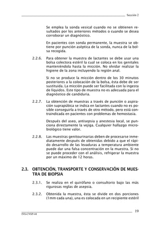 Sección 2



                Se emplea la sonda vesical cuando no se obtienen re-
                sultados por los anteriores métodos o cuando se desea
                corroborar un diagnóstico.

                En pacientes con sonda permanente, la muestra se ob-
                tiene por punción aséptica de la sonda, nunca de la bol-
                sa recogida.

       2.2.6.   Para obtener la muestra de lactantes se debe usar una
                bolsa colectora estéril la cual se coloca en los genitales
                manteniéndola hasta la micción. No olvidar realizar la
                higiene de la zona incluyendo la región anal.

                Si no se produce la micción dentro de los 30 minutos
                posteriores a la colocación de la bolsa, ésta debe de ser
                sustituida. La micción puede ser facilitada con la ingesta
                de líquidos. Este tipo de muestra no es adecuada para el
                diagnóstico de candiduria.

       2.2.7.   La obtención de muestras a través de punción o aspira-
                ción suprapúbica se indica en lactantes cuando no es po-
                sible conseguirla a través de otro método, pero está con-
                traindicada en pacientes con problemas de hemostasia.

                Después del aseo, antisepsia y anestesia local, se pun-
                ciona directamente la vejiga. Cualquier hallazgo micro-
                biológico tiene valor.

       2.2.8.   Las muestras genitourinarias deben de procesarse inme-
                diatamente después de obtenidas debido a que el rápi-
                do desarrollo de las levaduras a temperatura ambiente
                puede dar una falsa concentración en la muestra. Si no
                se puede proceder con el análisis, refrigerar la muestra
                por un máximo de 12 horas.


2.3.	 OBTENCIÓN,	TRANSPORTE	Y	CONSERVACIÓN	DE	MUES-
      TRA	DE	BIOPSIA
       2.3.1.   Se realiza en el quirófano o consultorio bajo las más
                rigurosas reglas de asepsia.

       2.3.2.   Obtenida la muestra, ésta se divide en dos porciones
                (1mm cada una), una es colocada en un recipiente estéril


                                                                        1
INS-CNSP-44
 